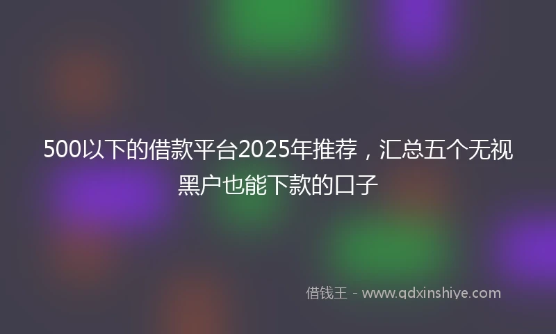 500以下的借款平台2025年推荐，汇总五个无视黑户也能下款的口子
