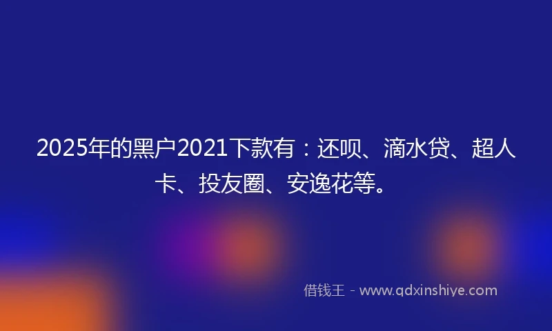 2025年的黑户2021下款有：还呗、滴水贷、超人卡、投友圈、安逸花等。