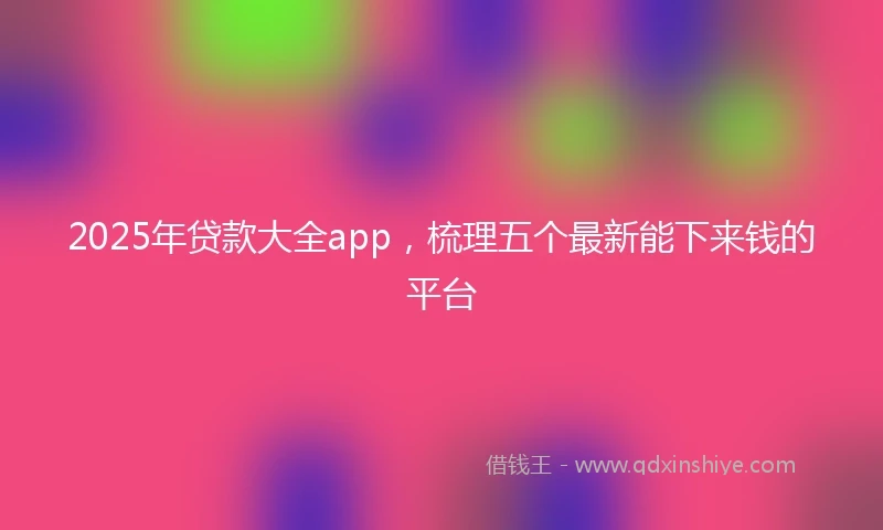 2025年贷款大全app，梳理五个最新能下来钱的平台