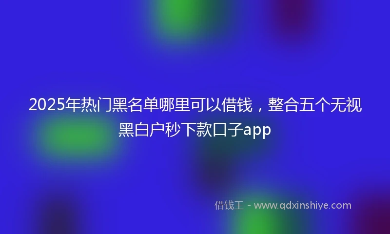 2025年热门黑名单哪里可以借钱，整合五个无视黑白户秒下款口子app