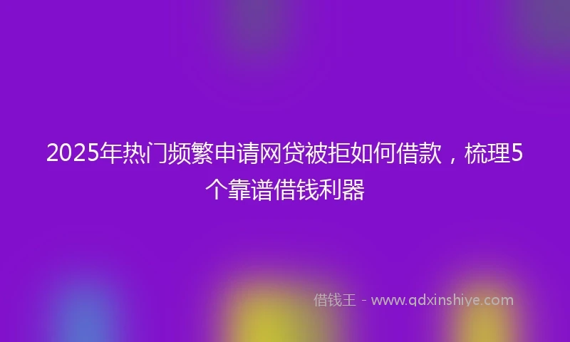 2025年热门频繁申请网贷被拒如何借款，梳理5个靠谱借钱利器