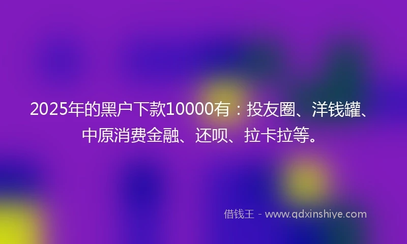 2025年的黑户下款10000有：投友圈、洋钱罐、中原消费金融、还呗、拉卡拉等。