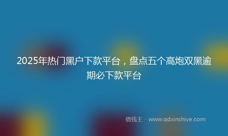 2025年热门黑户下款平台，盘点五个高炮双黑逾期必下款平台