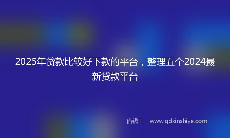 2025年贷款比较好下款的平台，整理五个2024最新贷款平台