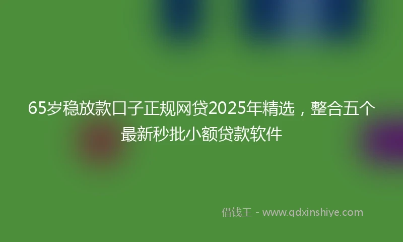 65岁稳放款口子正规网贷2025年精选，整合五个最新秒批小额贷款软件