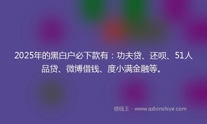2025年的黑白户必下款有：功夫贷、还呗、51人品贷、微博借钱、度小满金融等。