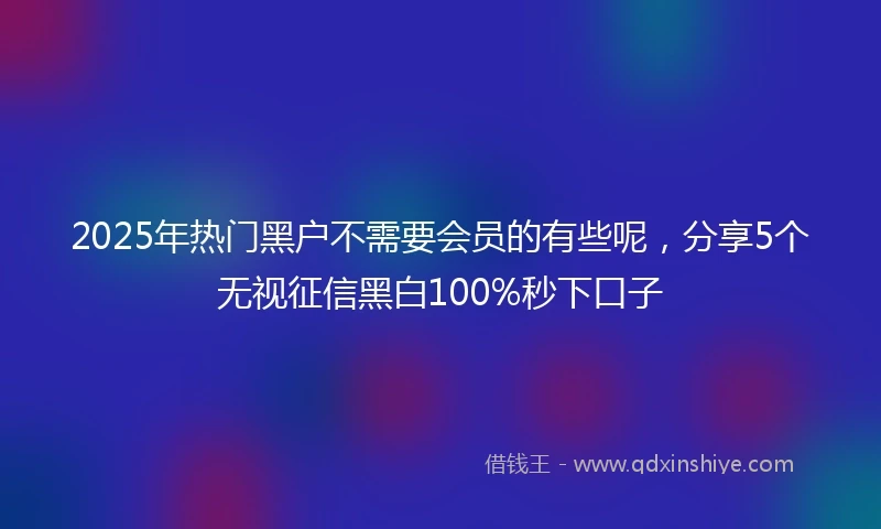 2025年热门黑户不需要会员的有些呢，分享5个无视征信黑白100%秒下口子