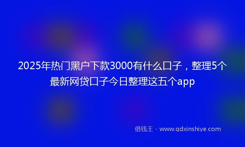 2025年热门黑户下款3000有什么口子，整理5个最新网贷口子今日整理这五个app