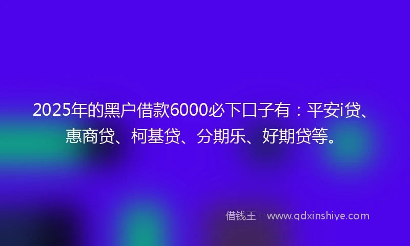 2025年的黑户借款6000必下口子有：平安i贷、惠商贷、柯基贷、分期乐、好期贷等。
