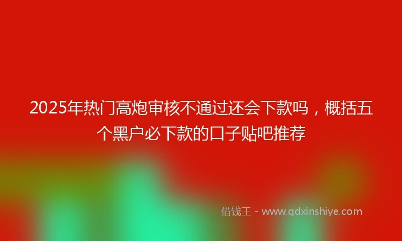2025年热门高炮审核不通过还会下款吗，概括五个黑户必下款的口子贴吧推荐