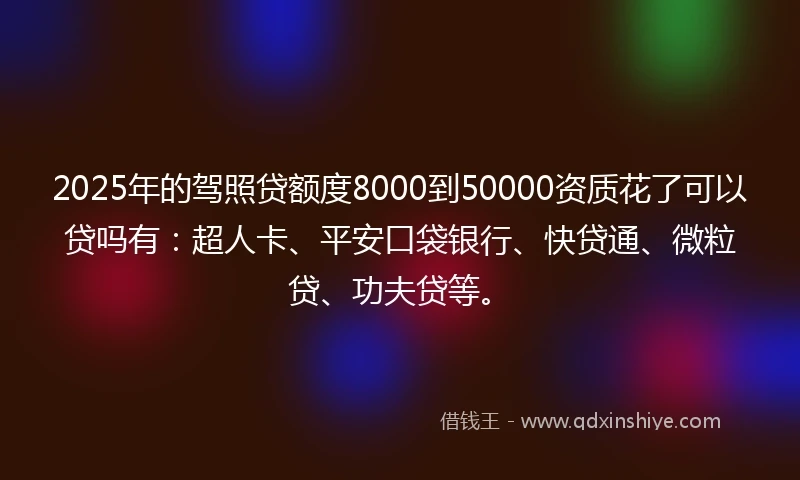 2025年的驾照贷额度8000到50000资质花了可以贷吗有：超人卡、平安口袋银行、快贷通、微粒贷、功夫贷等。