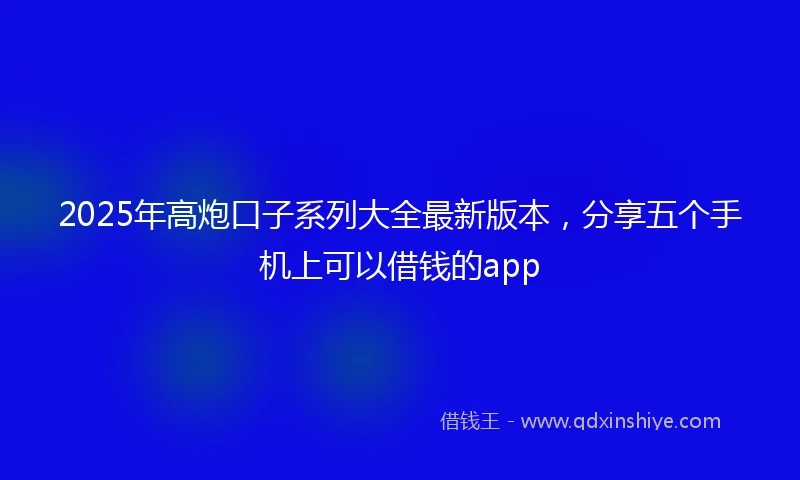 2025年高炮口子系列大全最新版本，分享五个手机上可以借钱的app