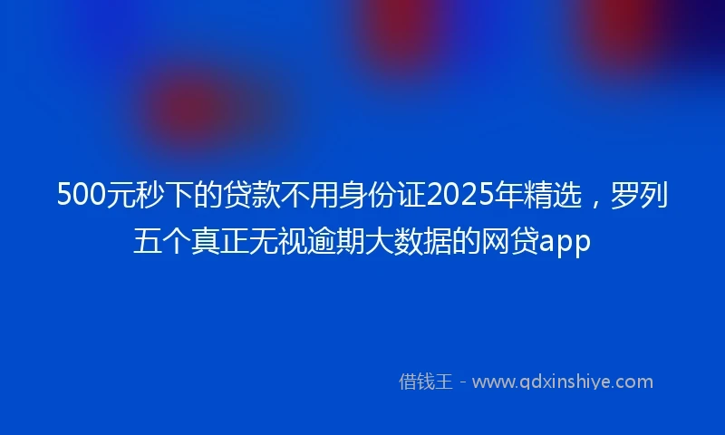500元秒下的贷款不用身份证2025年精选，罗列五个真正无视逾期大数据的网贷app