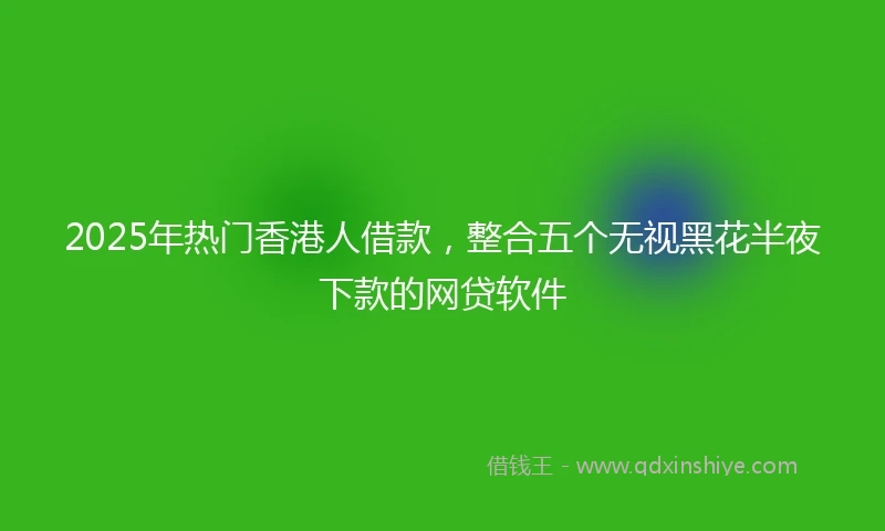 2025年热门香港人借款，整合五个无视黑花半夜下款的网贷软件