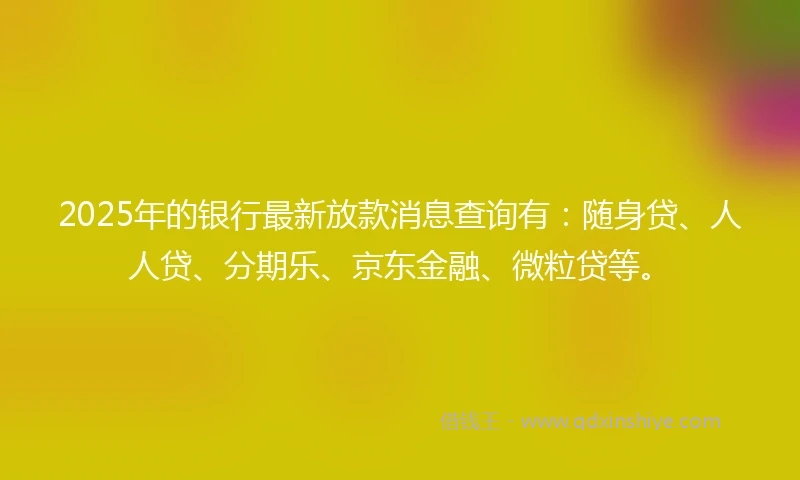 2025年的银行最新放款消息查询有：随身贷、人人贷、分期乐、京东金融、微粒贷等。
