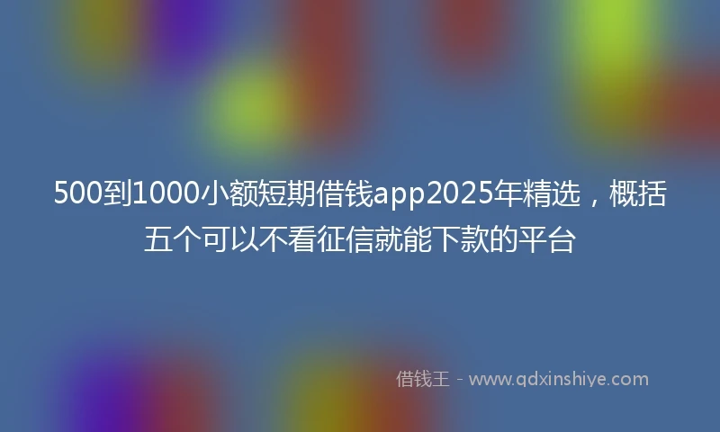 500到1000小额短期借钱app2025年精选，概括五个可以不看征信就能下款的平台
