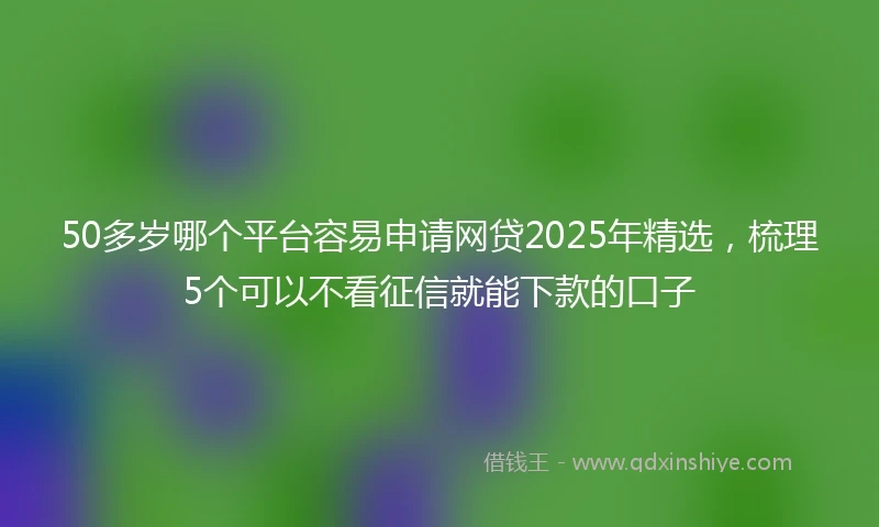 50多岁哪个平台容易申请网贷2025年精选，梳理5个可以不看征信就能下款的口子