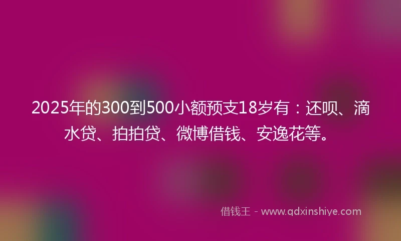 2025年的300到500小额预支18岁有：还呗、滴水贷、拍拍贷、微博借钱、安逸花等。