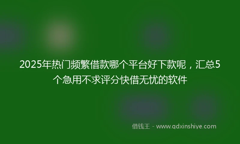 2025年热门频繁借款哪个平台好下款呢，汇总5个急用不求评分快借无忧的软件