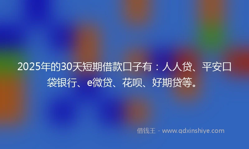 2025年的30天短期借款口子有：人人贷、平安口袋银行、e微贷、花呗、好期贷等。