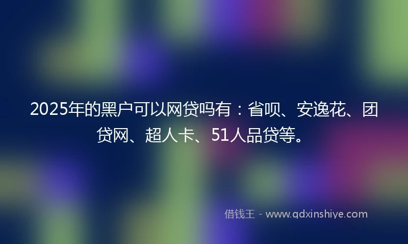 2025年的黑户可以网贷吗有：省呗、安逸花、团贷网、超人卡、51人品贷等。