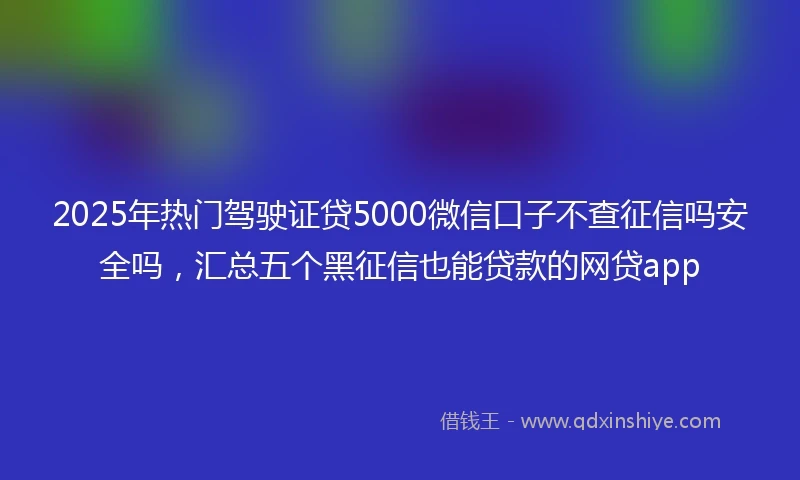 2025年热门驾驶证贷5000微信口子不查征信吗安全吗，汇总五个黑征信也能贷款的网贷app