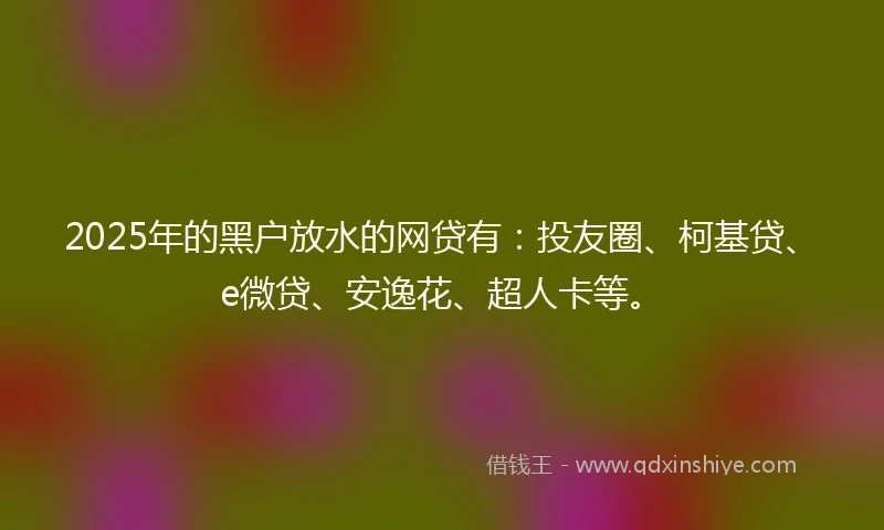 2025年的黑户放水的网贷有：投友圈、柯基贷、e微贷、安逸花、超人卡等。