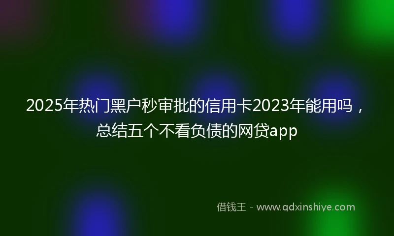 2025年热门黑户秒审批的信用卡2023年能用吗，总结五个不看负债的网贷app