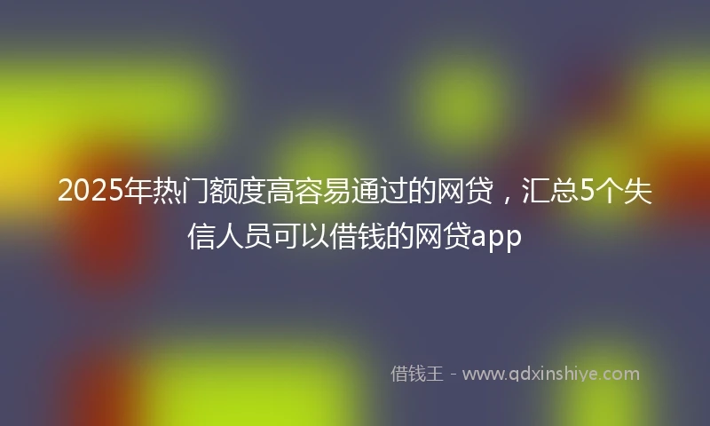 2025年热门额度高容易通过的网贷，汇总5个失信人员可以借钱的网贷app