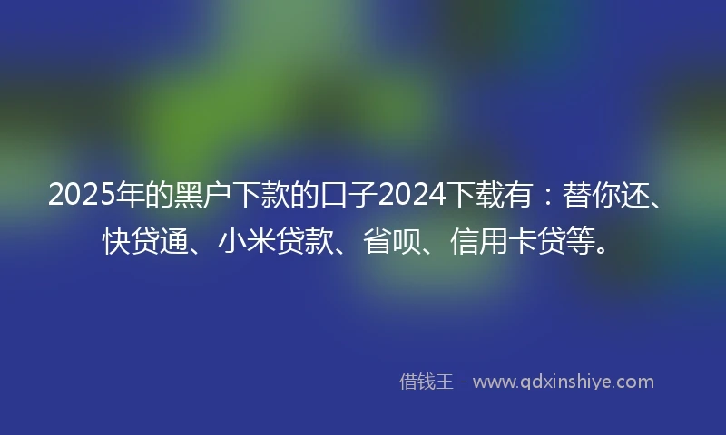2025年的黑户下款的口子2024下载有：替你还、快贷通、小米贷款、省呗、信用卡贷等。