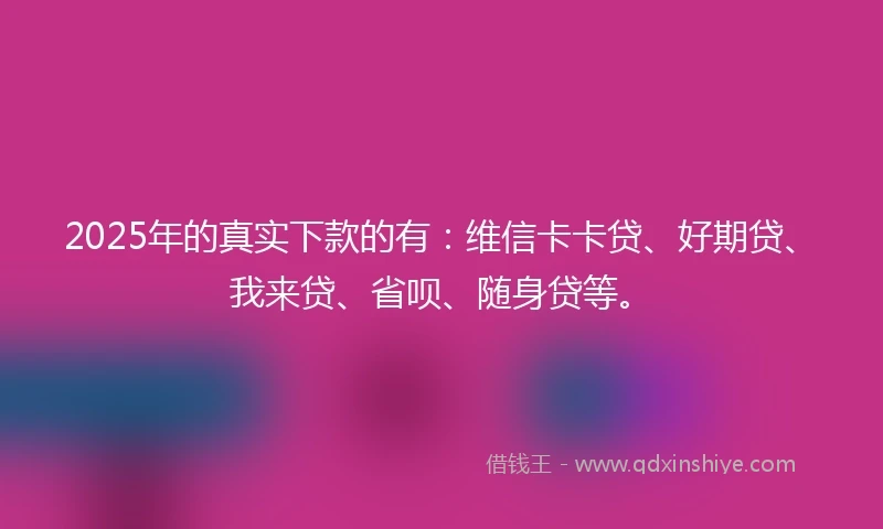 2025年的真实下款的有：维信卡卡贷、好期贷、我来贷、省呗、随身贷等。