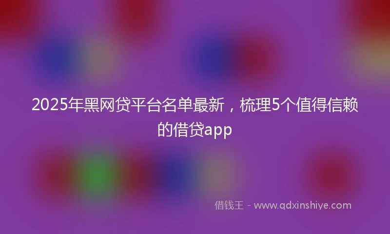 2025年黑网贷平台名单最新，梳理5个值得信赖的借贷app
