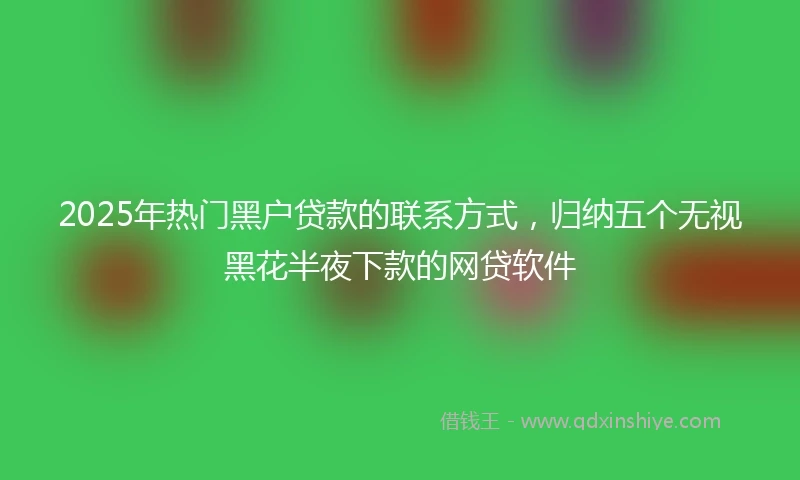 2025年热门黑户贷款的联系方式，归纳五个无视黑花半夜下款的网贷软件