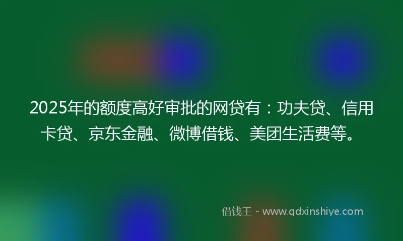 2025年的额度高好审批的网贷有：功夫贷、信用卡贷、京东金融、微博借钱、美团生活费等。