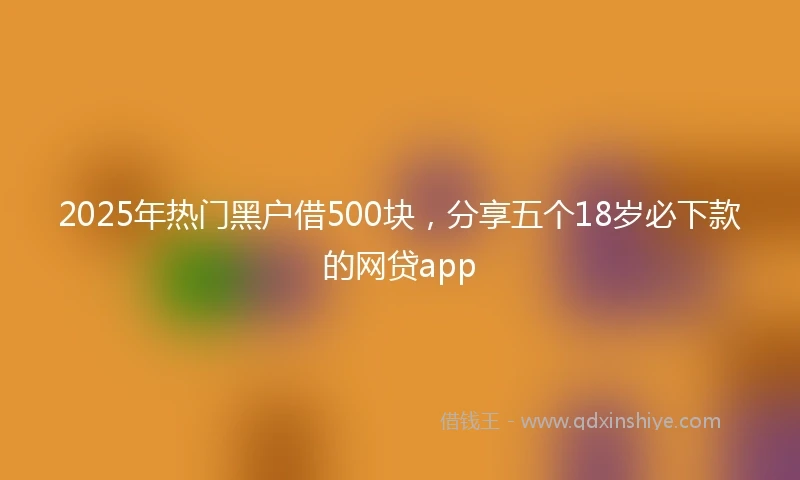 2025年热门黑户借500块，分享五个18岁必下款的网贷app