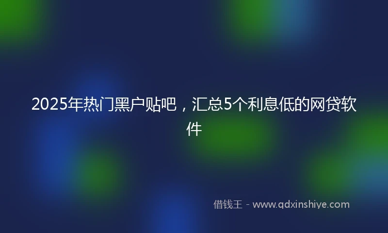 2025年热门黑户贴吧，汇总5个利息低的网贷软件