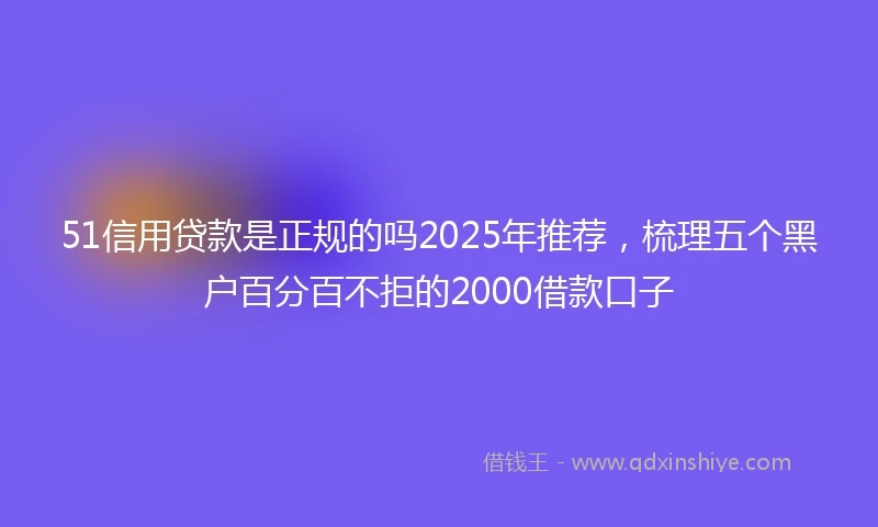 51信用贷款是正规的吗2025年推荐，梳理五个黑户百分百不拒的2000借款口子
