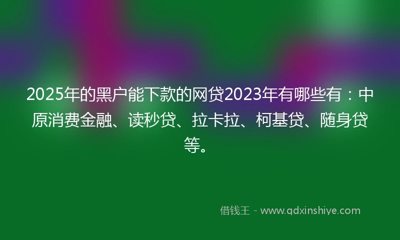 2025年的黑户能下款的网贷2023年有哪些有：中原消费金融、读秒贷、拉卡拉、柯基贷、随身贷等。