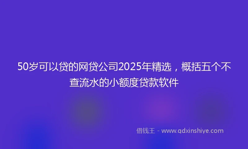 50岁可以贷的网贷公司2025年精选，概括五个不查流水的小额度贷款软件