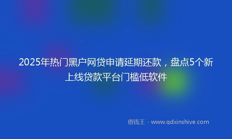 2025年热门黑户网贷申请延期还款，盘点5个新上线贷款平台门槛低软件