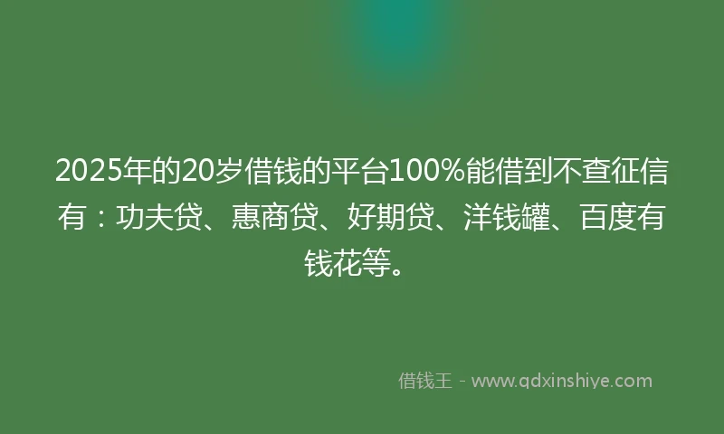 2025年的20岁借钱的平台100%能借到不查征信有：功夫贷、惠商贷、好期贷、洋钱罐、百度有钱花等。