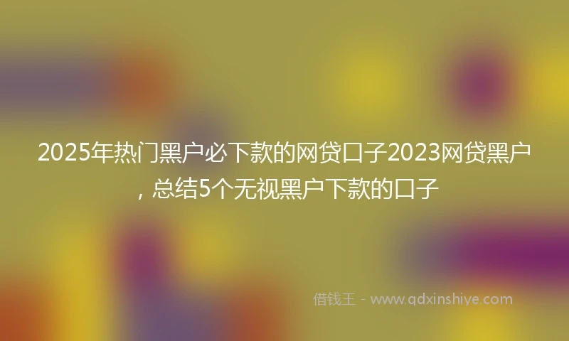 2025年热门黑户必下款的网贷口子2023网贷黑户，总结5个无视黑户下款的口子