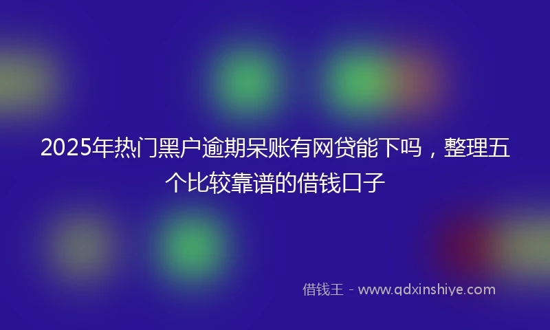 2025年热门黑户逾期呆账有网贷能下吗，整理五个比较靠谱的借钱口子