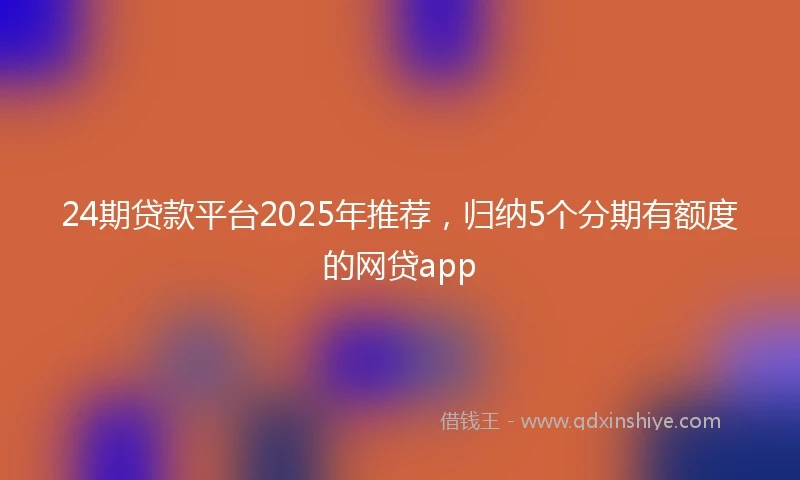 24期贷款平台2025年推荐，归纳5个分期有额度的网贷app