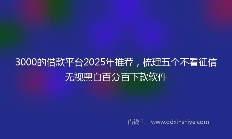 3000的借款平台2025年推荐，梳理五个不看征信无视黑白百分百下款软件