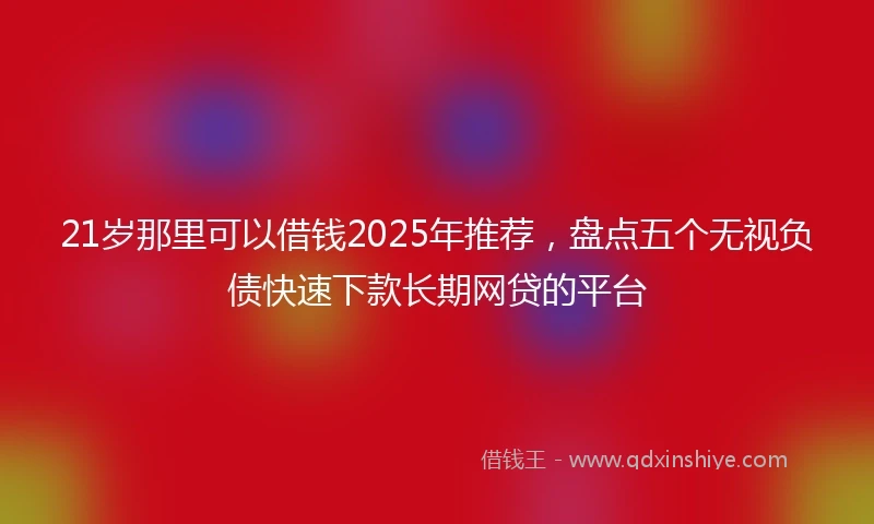 21岁那里可以借钱2025年推荐，盘点五个无视负债快速下款长期网贷的平台