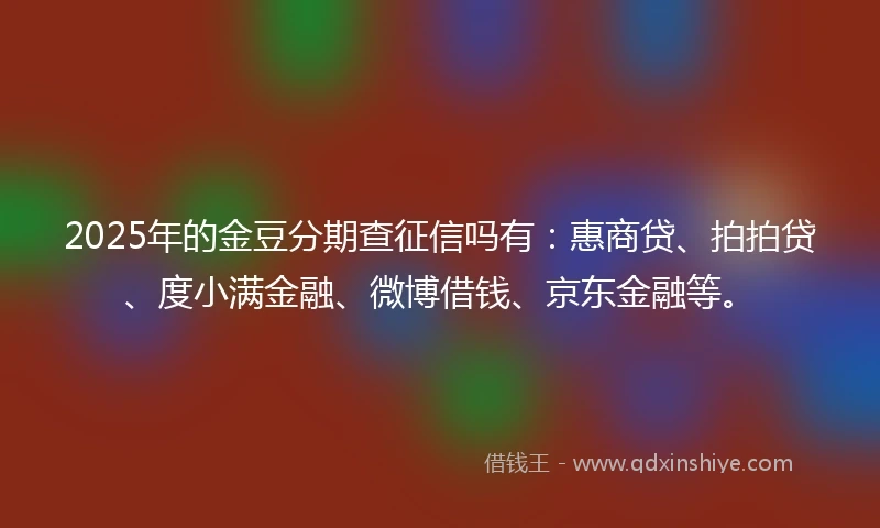 2025年的金豆分期查征信吗有：惠商贷、拍拍贷、度小满金融、微博借钱、京东金融等。