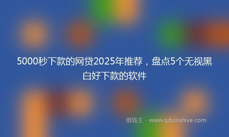 5000秒下款的网贷2025年推荐，盘点5个无视黑白好下款的软件