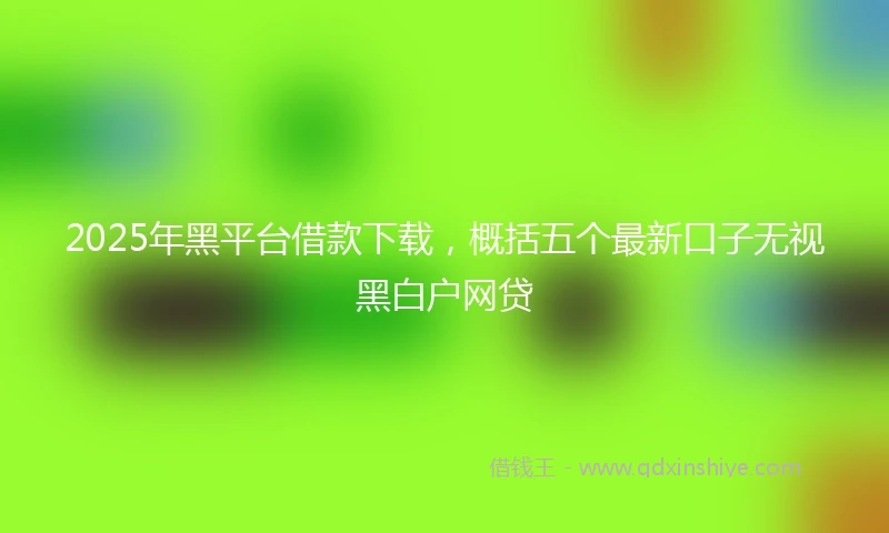 2025年黑平台借款下载，概括五个最新口子无视黑白户网贷