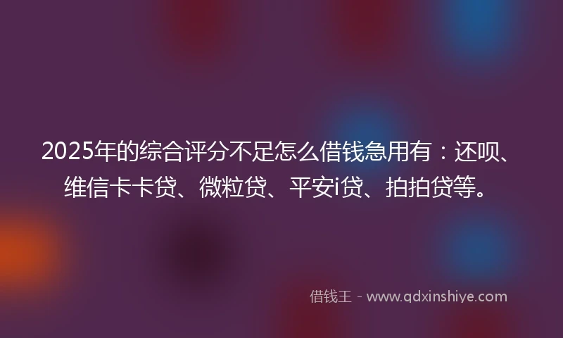 2025年的综合评分不足怎么借钱急用有：还呗、维信卡卡贷、微粒贷、平安i贷、拍拍贷等。